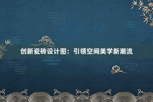 创新瓷砖设计图：引领空间美学新潮流