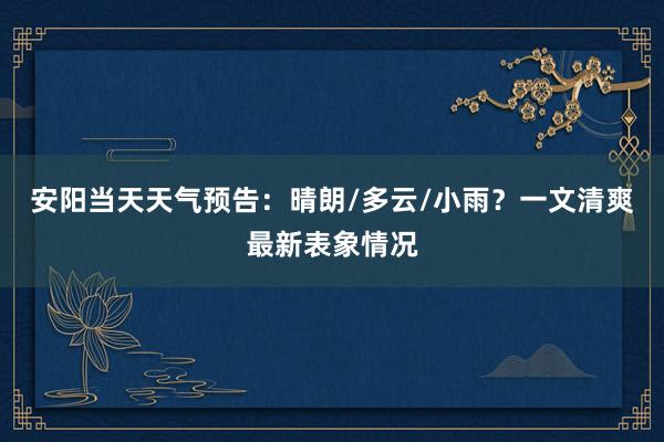 安阳当天天气预告：晴朗/多云/小雨？一文清爽最新表象情况