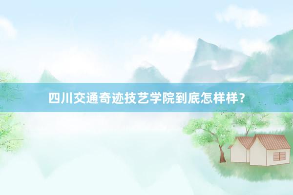 四川交通奇迹技艺学院到底怎样样？