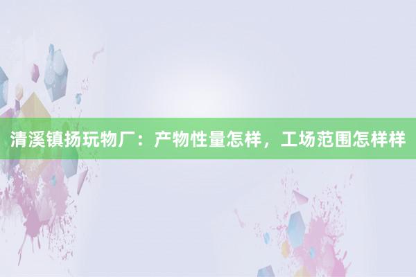 清溪镇扬玩物厂：产物性量怎样，工场范围怎样样